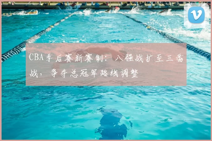 CBA季后赛新赛制：八强战扩至三番战，争夺总冠军路线调整