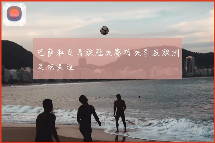 巴萨和皇马欧冠决赛对决引发欧洲足坛关注