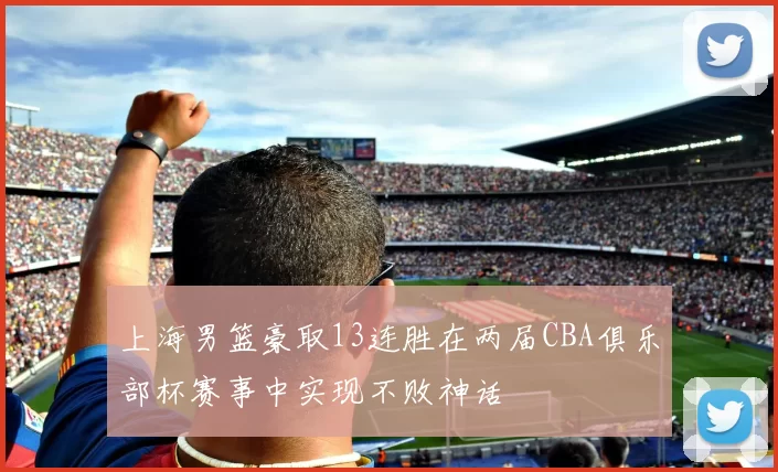 上海男篮豪取13连胜在两届CBA俱乐部杯赛事中实现不败神话