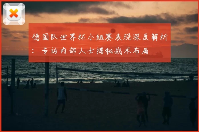 德国队世界杯小组赛表现深度解析：专访内部人士揭秘战术布局
