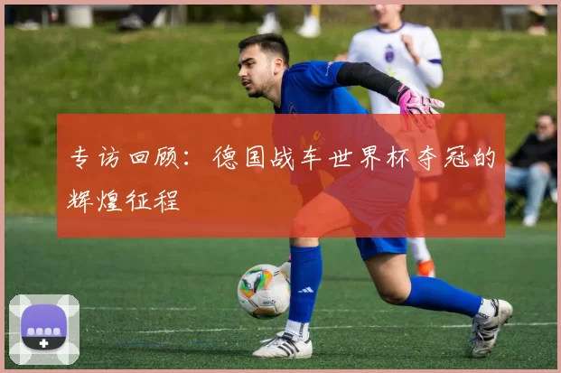 专访回顾：德国战车世界杯夺冠的辉煌征程