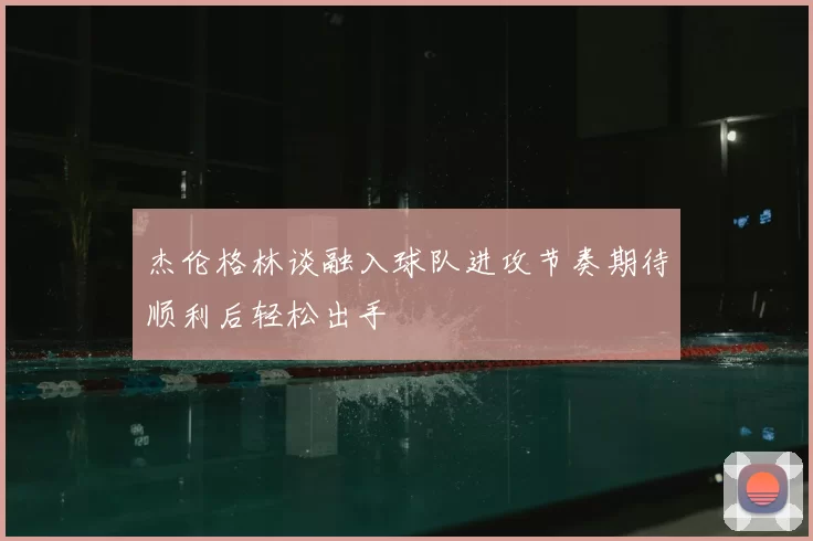 杰伦格林谈融入球队进攻节奏期待顺利后轻松出手