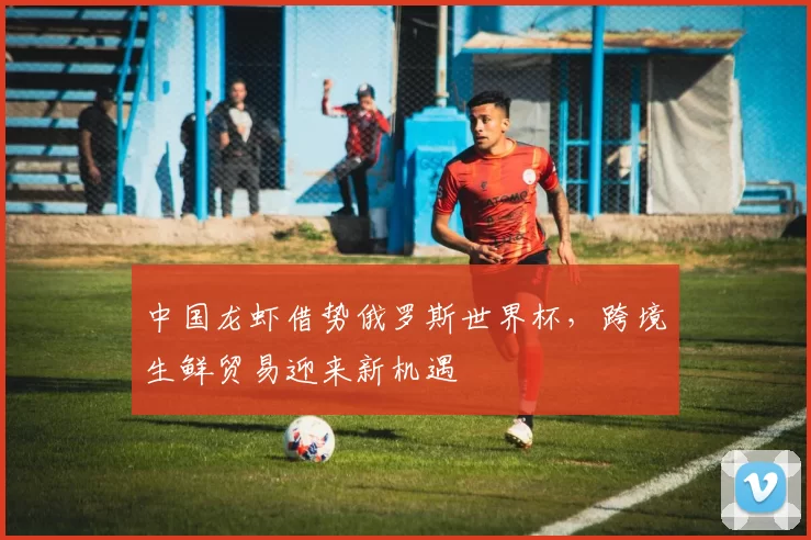 中国龙虾借势俄罗斯世界杯，跨境生鲜贸易迎来新机遇
