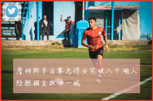 詹姆斯季后赛总得分突破八千湖人险胜掘金扳回一城