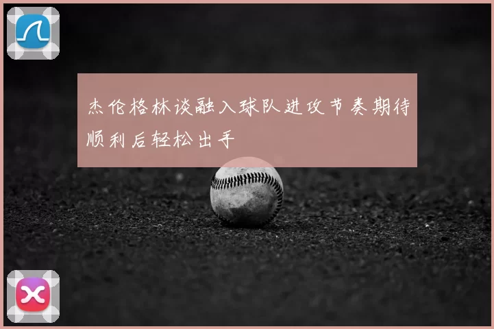 杰伦格林谈融入球队进攻节奏期待顺利后轻松出手