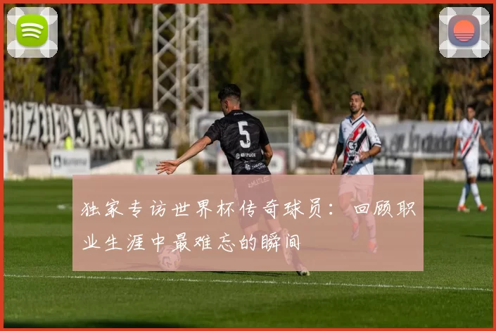 独家专访世界杯传奇球员：回顾职业生涯中最难忘的瞬间