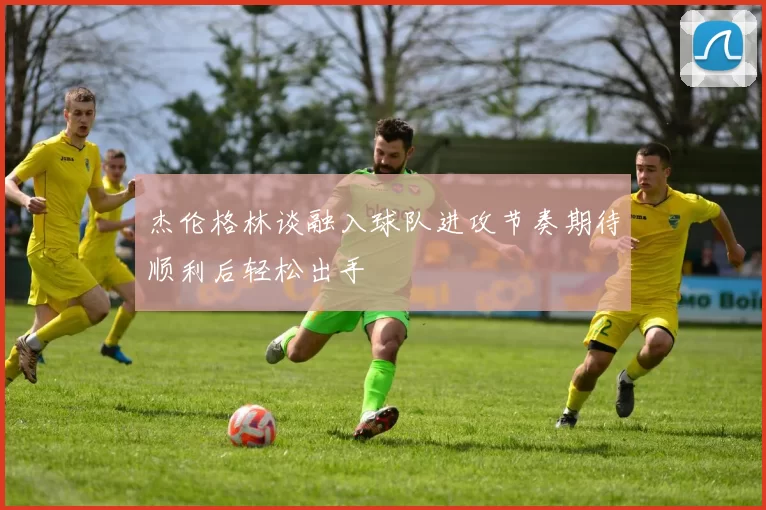 杰伦格林谈融入球队进攻节奏期待顺利后轻松出手
