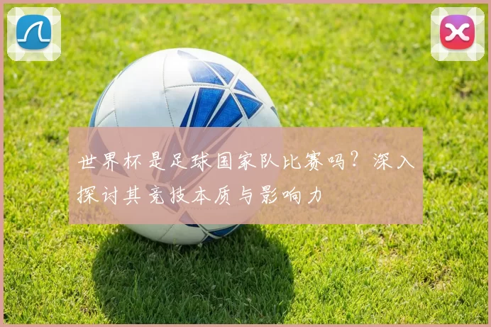 世界杯是足球国家队比赛吗？深入探讨其竞技本质与影响力