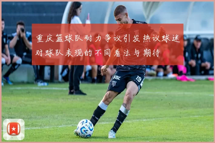 重庆篮球队耐力争议引发热议球迷对球队表现的不同看法与期待