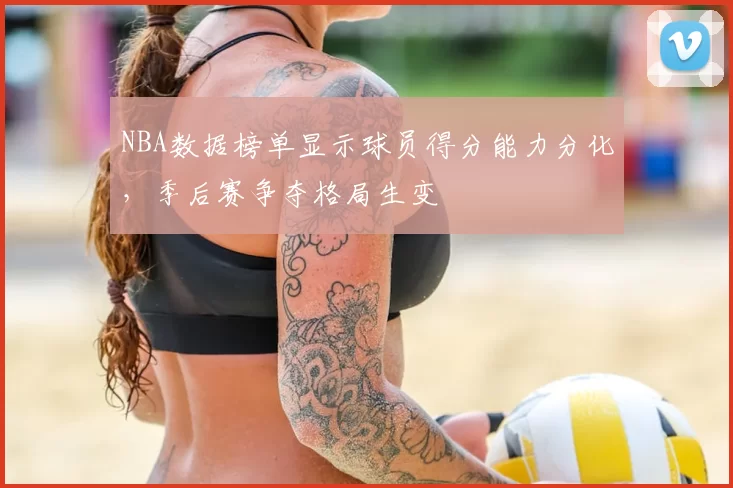 NBA数据榜单显示球员得分能力分化,季后赛争夺格局生变