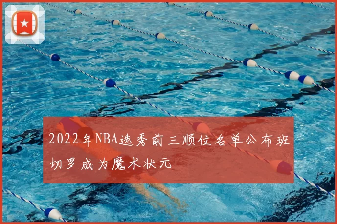 2022年NBA选秀前三顺位名单公布班切罗成为魔术状元