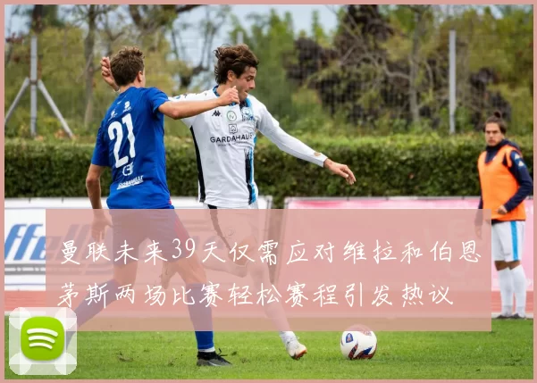曼联未来39天仅需应对维拉和伯恩茅斯两场比赛轻松赛程引发热议