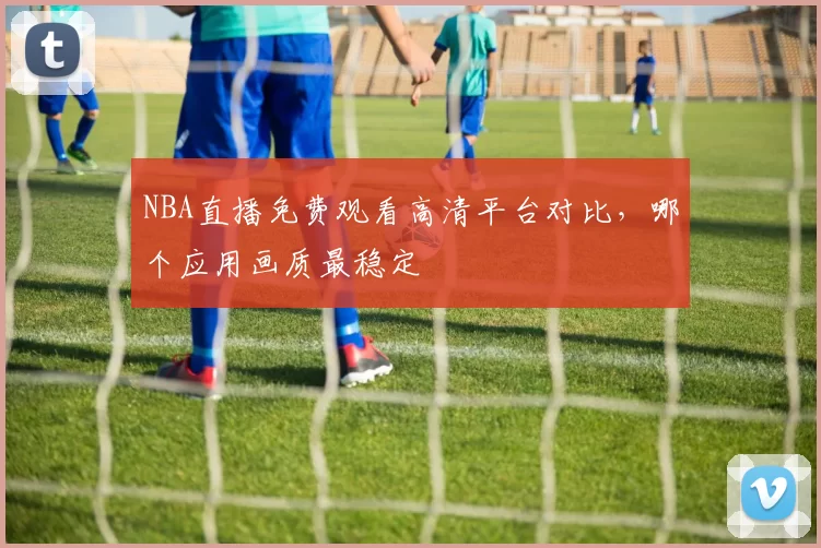 NBA直播免费观看高清平台对比,哪个应用画质最稳定