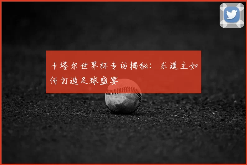 卡塔尔世界杯专访揭秘:东道主如何打造足球盛宴