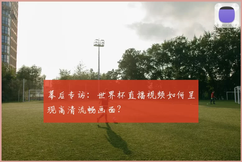 幕后专访：世界杯直播视频如何呈现高清流畅画面？