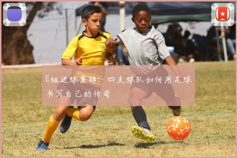 E组进球集锦：四支球队如何用足球书写自己的传奇