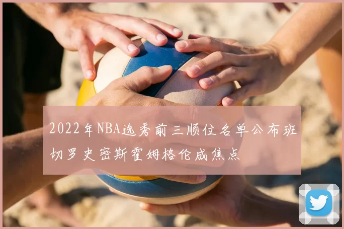 2022年NBA选秀前三顺位名单公布班切罗史密斯霍姆格伦成焦点
