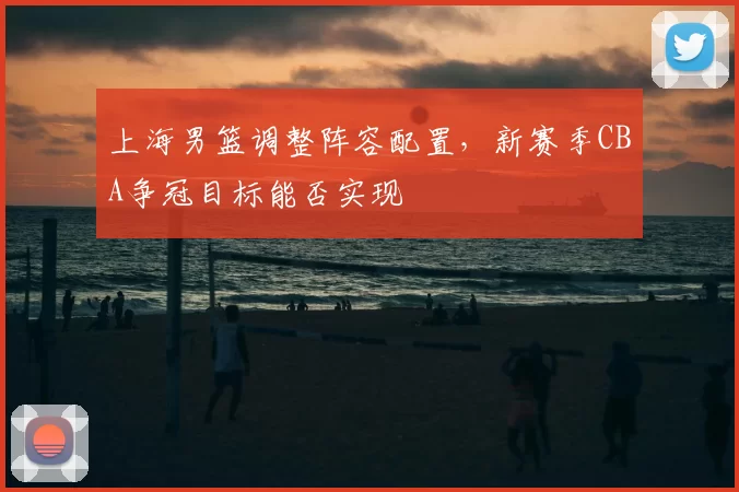 上海男篮调整阵容配置，新赛季CBA争冠目标能否实现