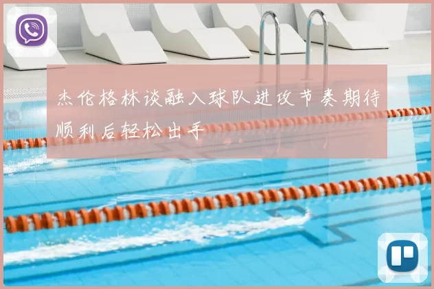 杰伦格林谈融入球队进攻节奏期待顺利后轻松出手