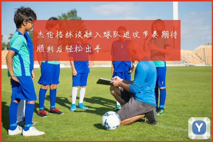 杰伦格林谈融入球队进攻节奏期待顺利后轻松出手
