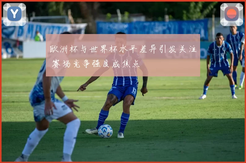 欧洲杯与世界杯水平差异引发关注 赛场竞争强度成焦点