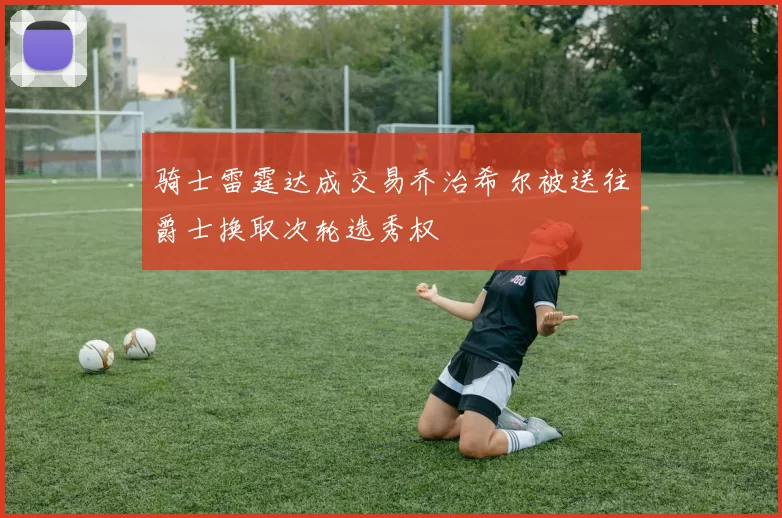 骑士雷霆达成交易乔治希尔被送往爵士换取次轮选秀权