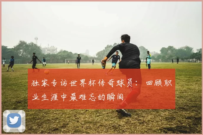 独家专访世界杯传奇球员：回顾职业生涯中最难忘的瞬间