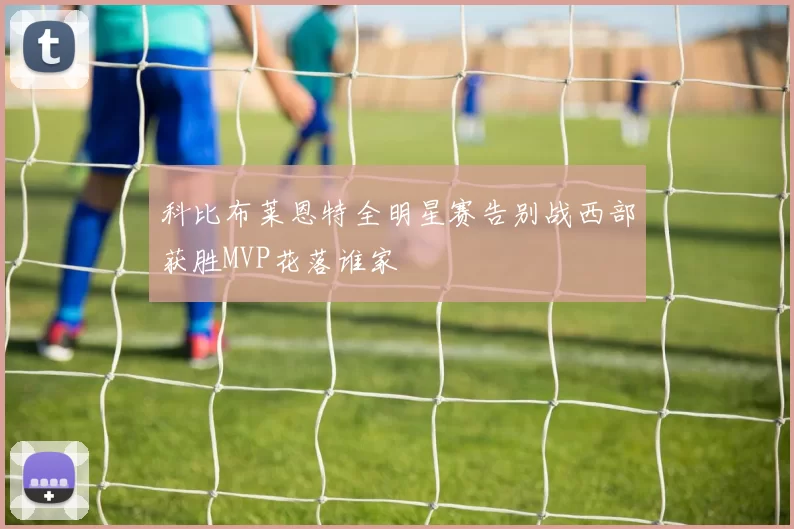 科比布莱恩特全明星赛告别战西部获胜MVP花落谁家