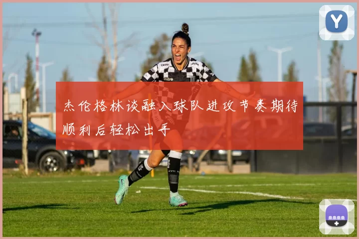杰伦格林谈融入球队进攻节奏期待顺利后轻松出手