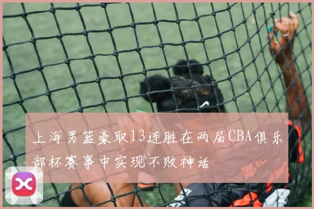 上海男篮豪取13连胜在两届CBA俱乐部杯赛事中实现不败神话