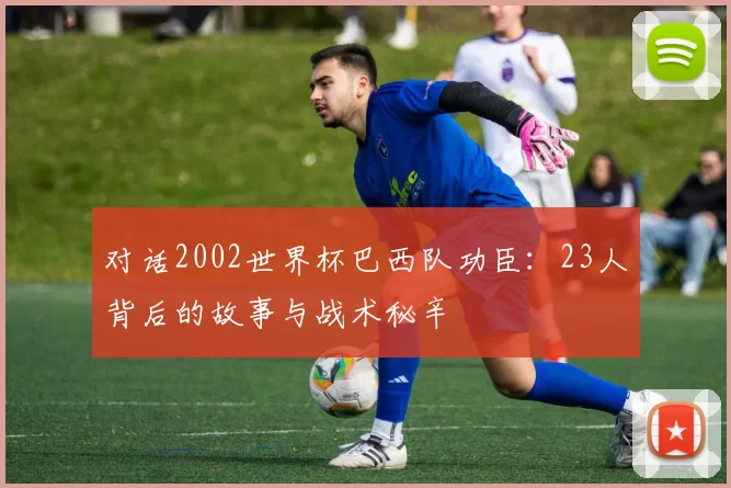 对话2002世界杯巴西队功臣:23人背后的故事与战术秘辛