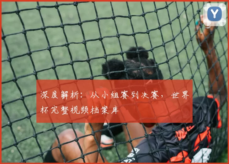 深度解析:从小组赛到决赛,世界杯完整视频档案库