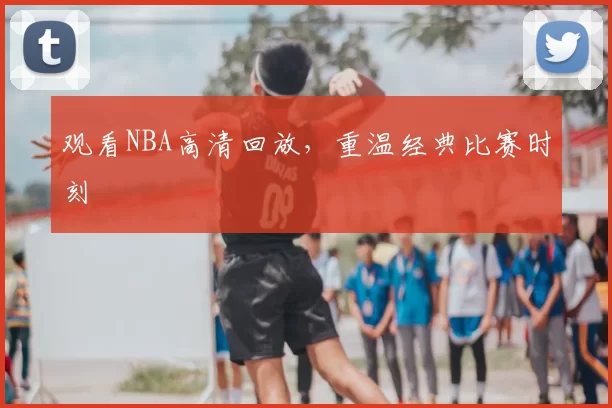 观看NBA高清回放，重温经典比赛时刻