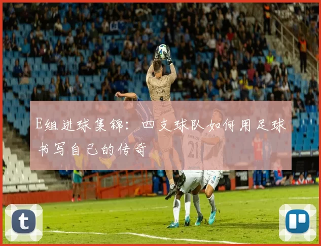 E组进球集锦：四支球队如何用足球书写自己的传奇