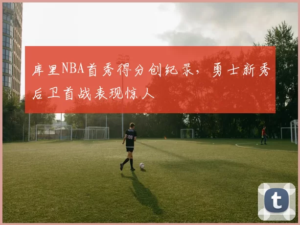 库里NBA首秀得分创纪录，勇士新秀后卫首战表现惊人