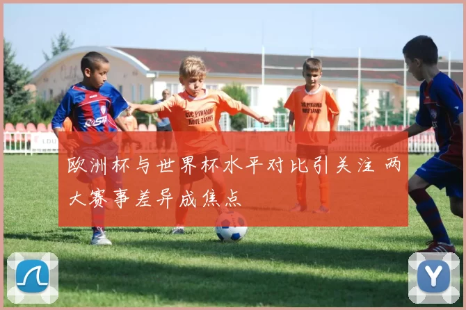 欧洲杯与世界杯水平对比引关注 两大赛事差异成焦点