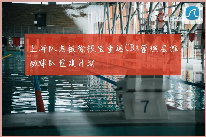 上海队老板徐根宝重返CBA管理层推动球队重建计划