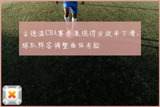 古德温CBA赛季表现得分效率下滑，球队阵容调整面临考验