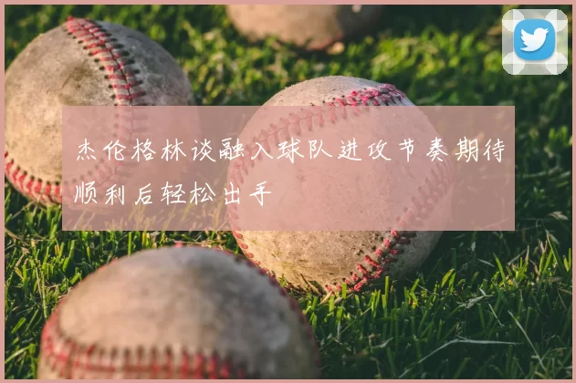 杰伦格林谈融入球队进攻节奏期待顺利后轻松出手
