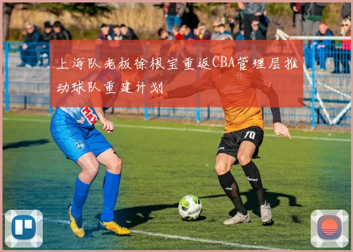 上海队老板徐根宝重返CBA管理层推动球队重建计划