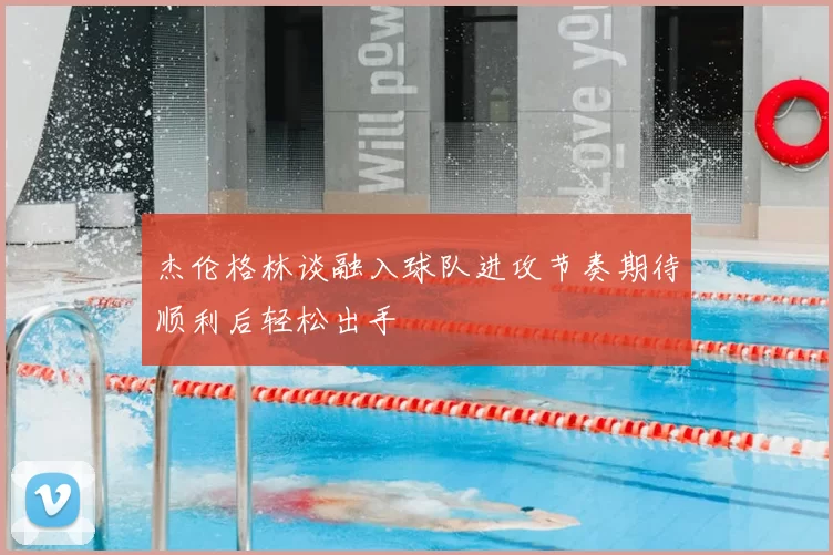 杰伦格林谈融入球队进攻节奏期待顺利后轻松出手
