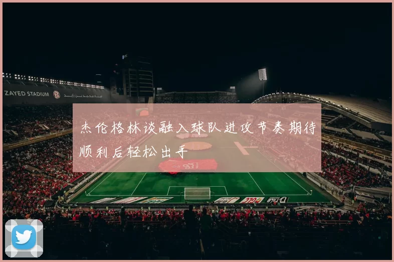 杰伦格林谈融入球队进攻节奏期待顺利后轻松出手