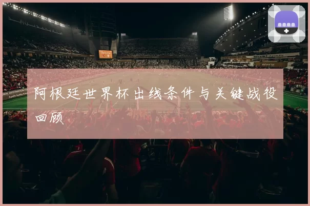 阿根廷世界杯出线条件与关键战役回顾