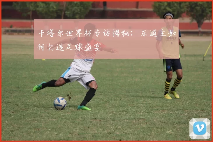 卡塔尔世界杯专访揭秘：东道主如何打造足球盛宴