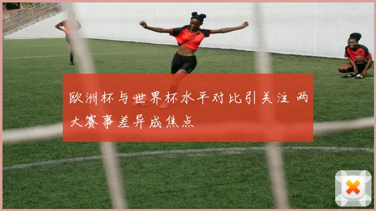 欧洲杯与世界杯水平对比引关注 两大赛事差异成焦点