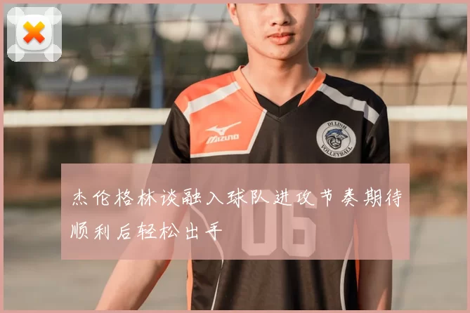 杰伦格林谈融入球队进攻节奏期待顺利后轻松出手