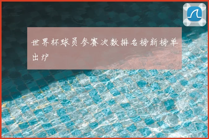 世界杯球员参赛次数排名榜新榜单出炉