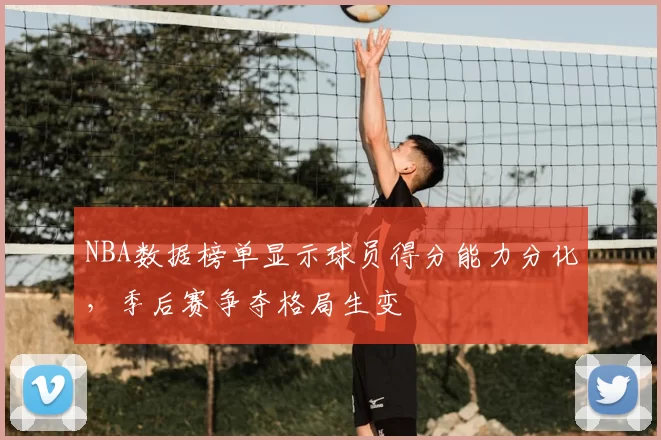 NBA数据榜单显示球员得分能力分化,季后赛争夺格局生变