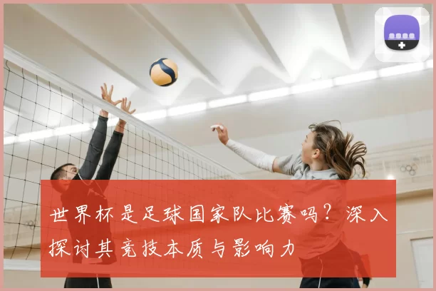 世界杯是足球国家队比赛吗？深入探讨其竞技本质与影响力