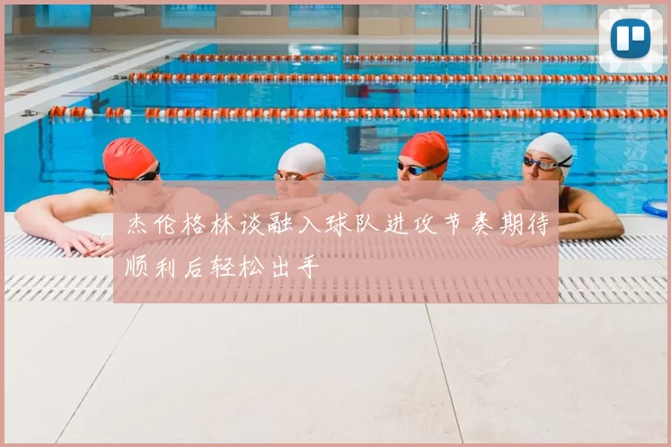 杰伦格林谈融入球队进攻节奏期待顺利后轻松出手
